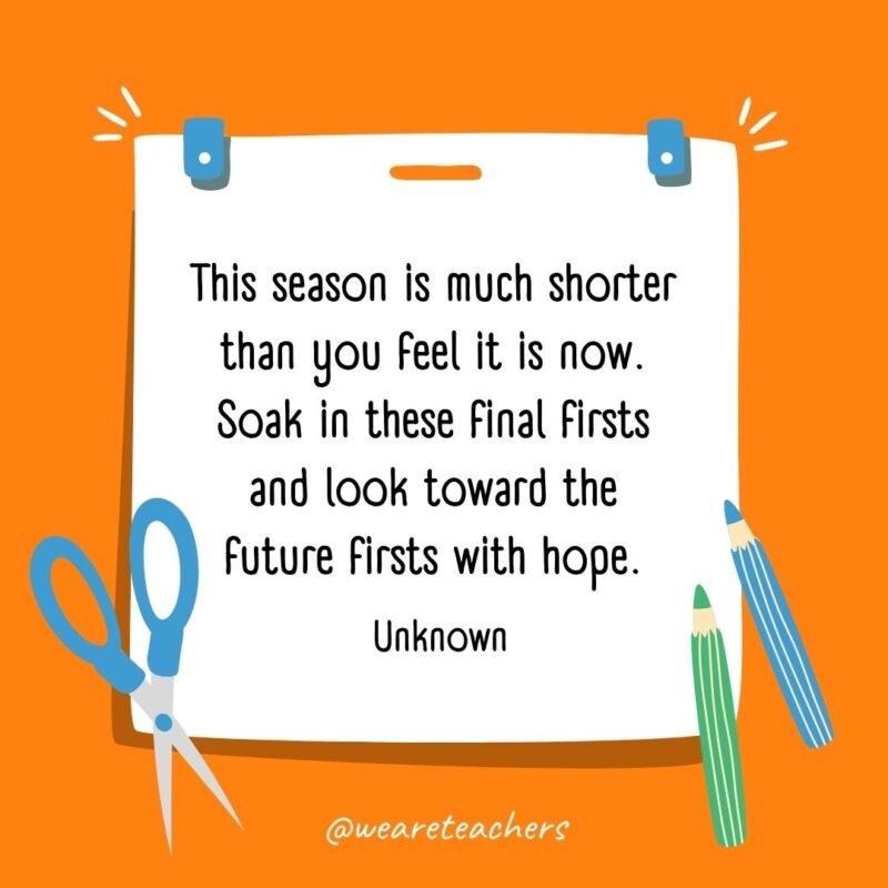 This season is much shorter than you feel it is now. Soak in these final firsts and look toward the future firsts with hope. —Unknown- back to school quotes