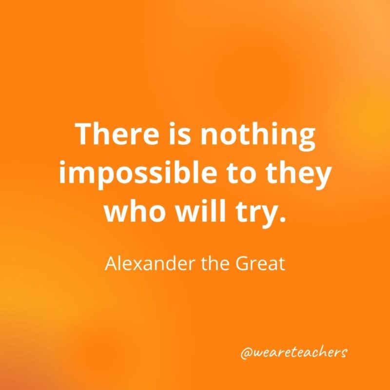 There is nothing impossible to they who will try. —Alexander the Great