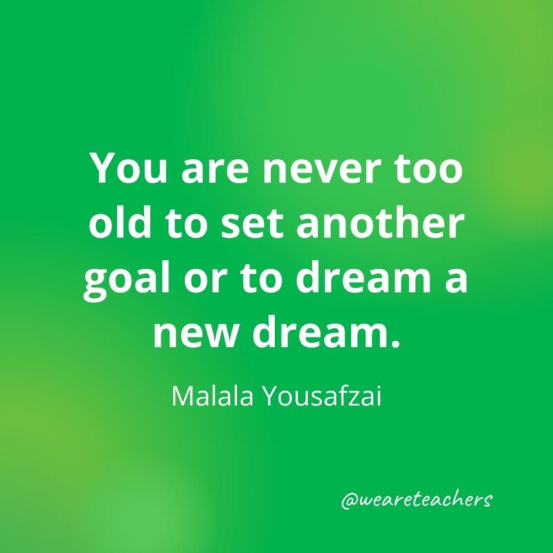 You are never too old to set another goal or to dream a new dream. —Malala Yousafzai