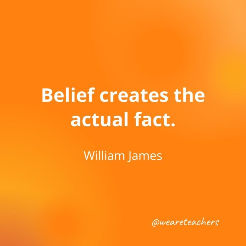 Belief creates the actual fact. —William James