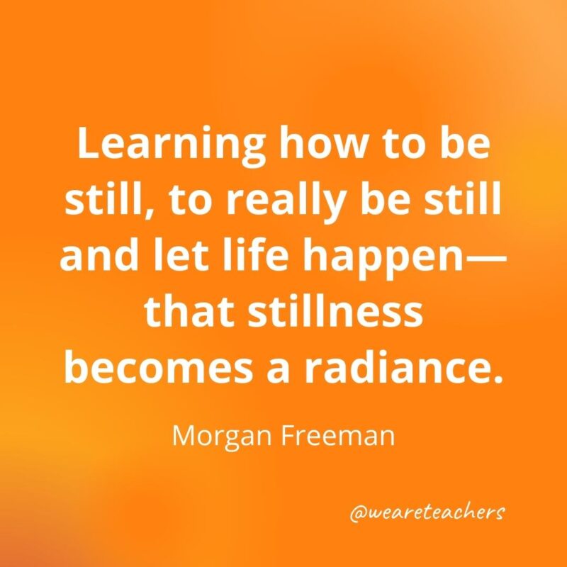 Learning how to be still, to really be still and let life happen—that stillness becomes a radiance. —Morgan Freeman- motivational quotes