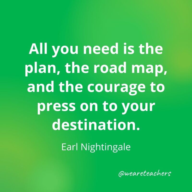 All you need is the plan, the road map, and the courage to press on to your destination. —Earl Nightingale