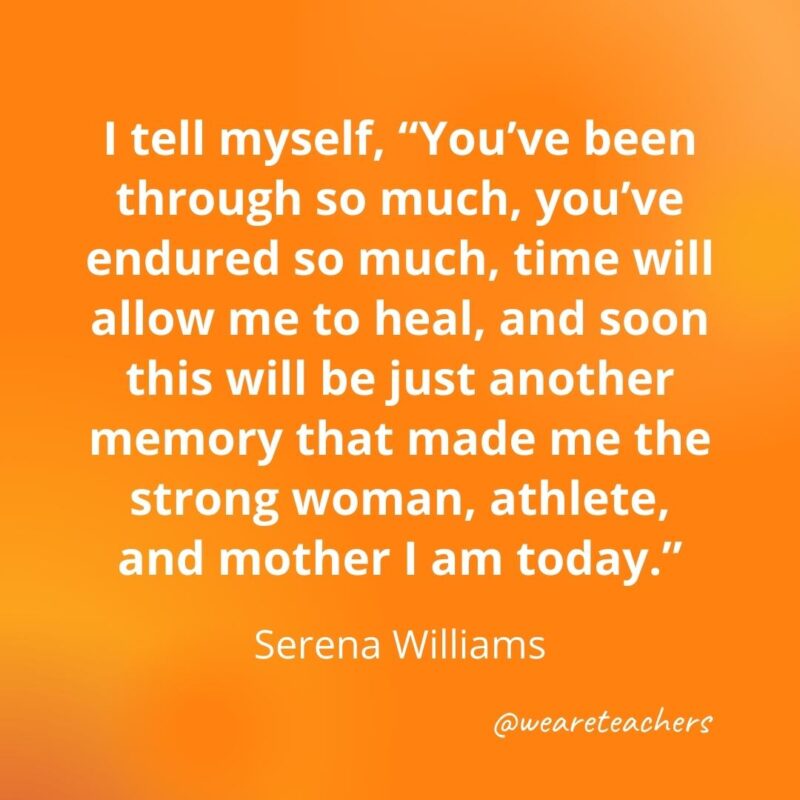 I tell myself, "You've been through so much, you've endured so much, time will allow me to heal, and soon this will be just another memory that made me the strong woman, athlete, and mother I am today." —Serena Williams- motivational quotes