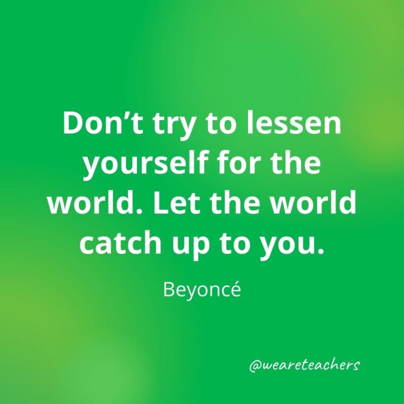 Don't try to lessen yourself for the world. Let the world catch up to you. —Beyoncé