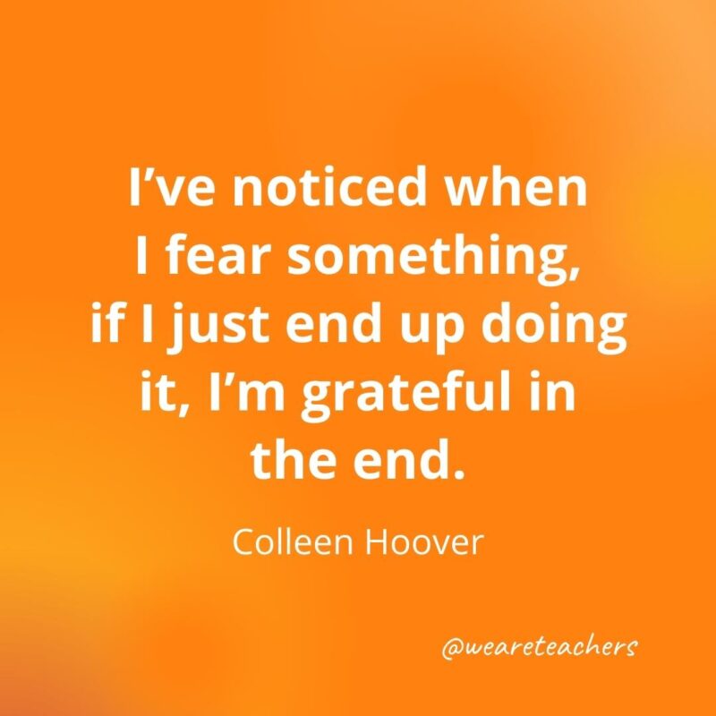 I've noticed when I fear something, if I just end up doing it, I'm grateful in the end. —Colleen Hoover