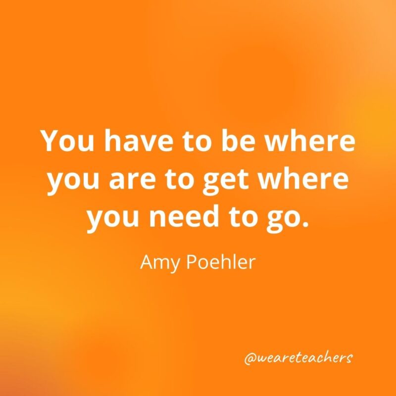 You have to be where you are to get where you need to go. —Amy Poehler
