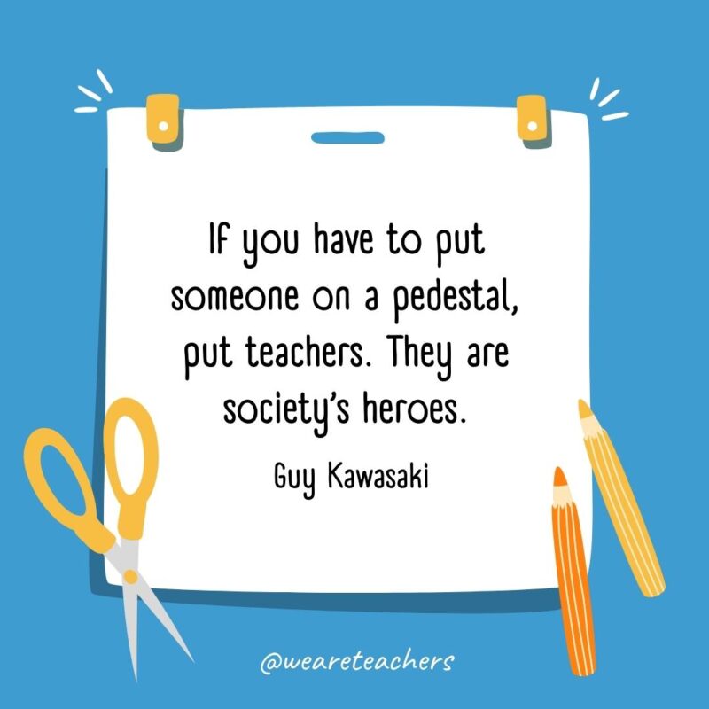 If you have to put someone on a pedestal, put teachers. They are society's heroes. —Guy Kawasaki
