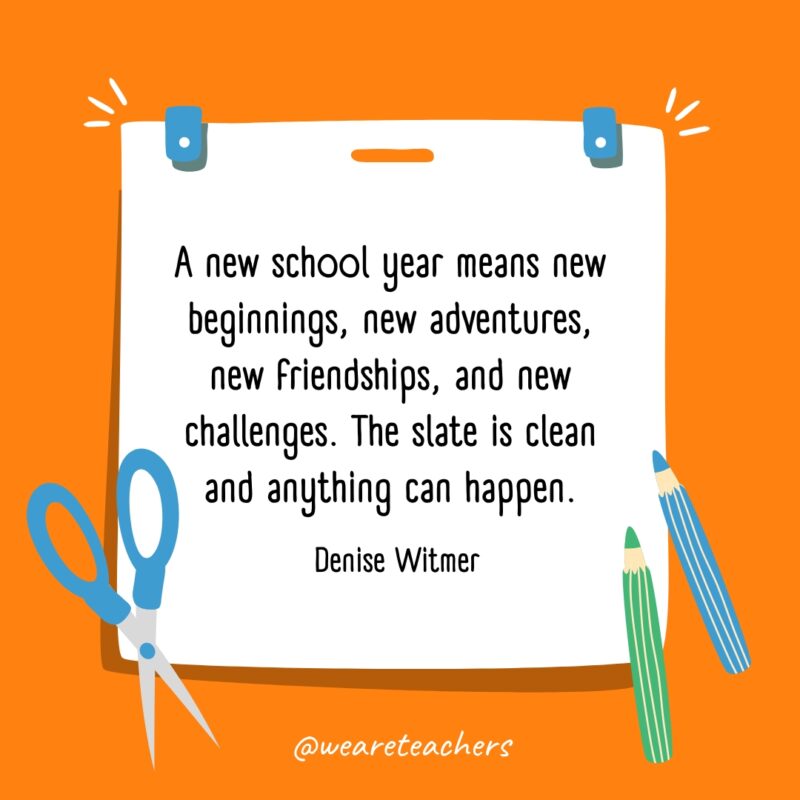 A new school year means new beginnings, new adventures, new friendships, and new challenges. The slate is clean and anything can happen. —Denise Witmer
