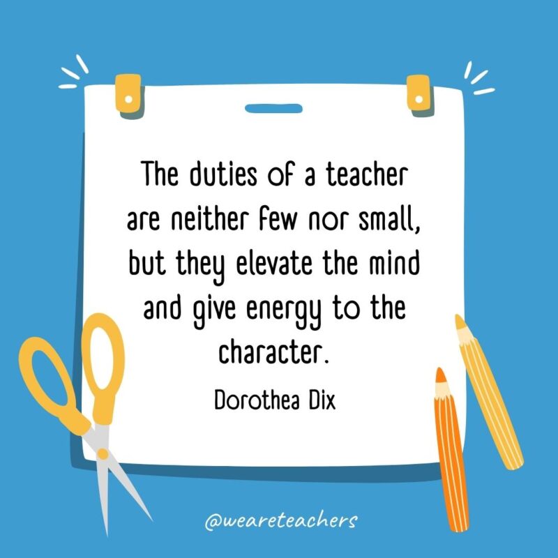 The duties of a teacher are neither few nor small, but they elevate the mind and give energy to the character. —Dorothea Dix