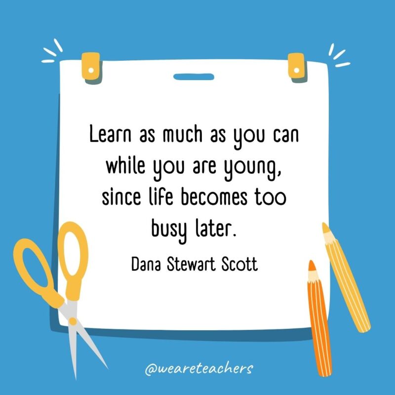 Learn as much as you can while you are young, since life becomes too busy later. —Dana Stewart Scott- back to school quotes