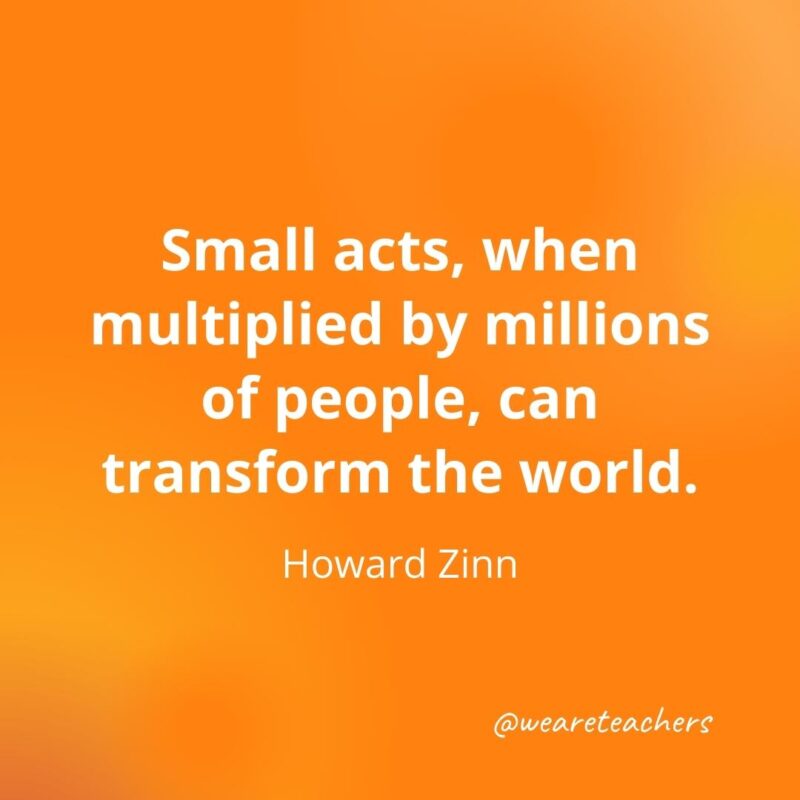 Small acts, when multiplied by millions of people, can transform the world. —Howard Zinn