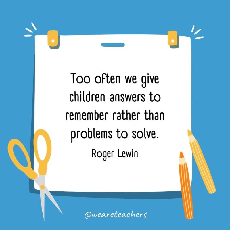 Too often we give children answers to remember rather than problems to solve. —Roger Lewin