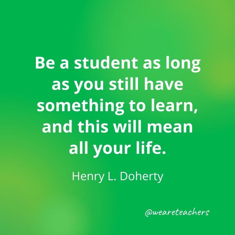 Be a student as long as you still have something to learn, and this will mean all your life. —Henry L. Doherty, motivational quotes