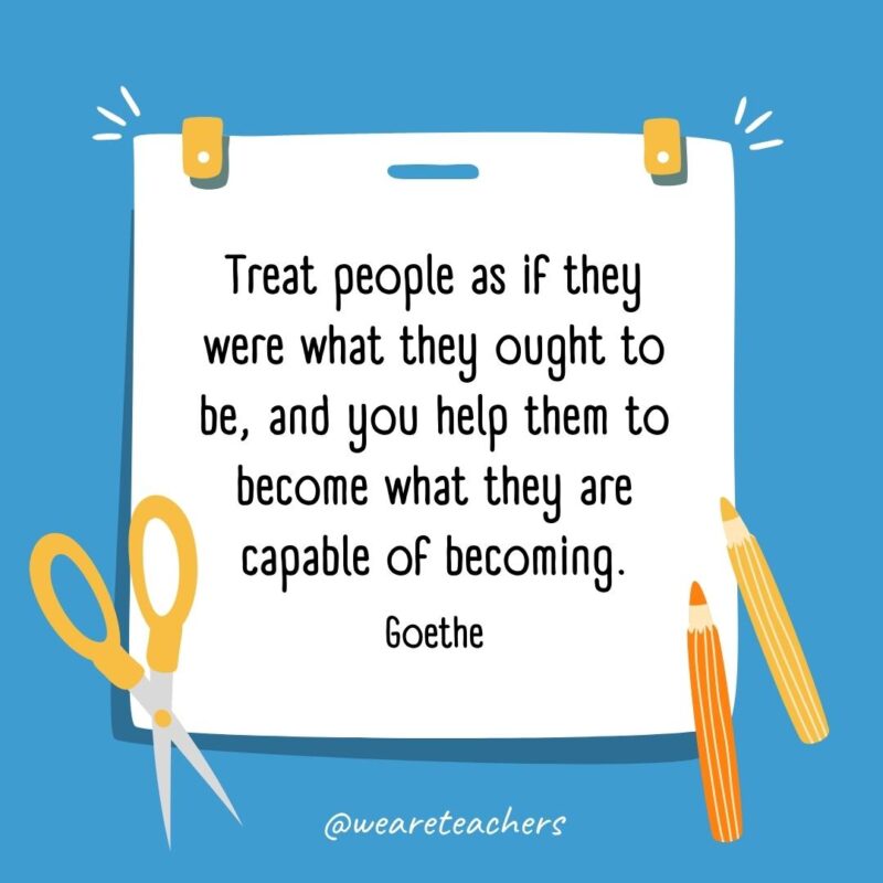 Treat people as if they were what they ought to be, and you help them to become what they are capable of becoming. —Goethe
