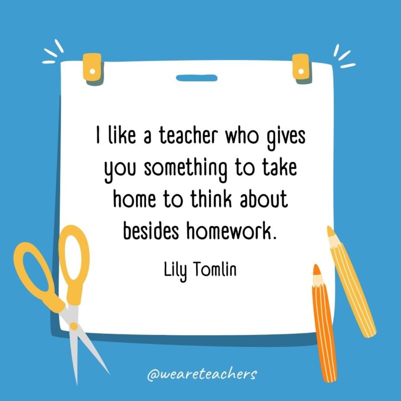 I like a teacher who gives you something to take home to think about besides homework. —Lily Tomlin- back to school quotes