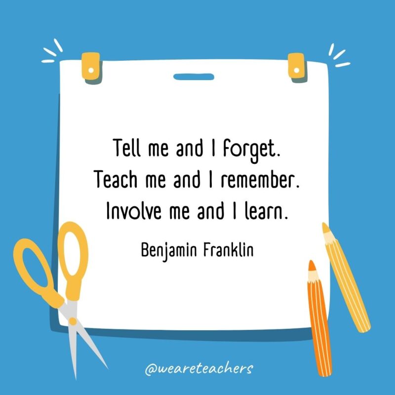 Tell me and I forget. Teach me and I remember. Involve me and I learn. —Benjamin Franklin