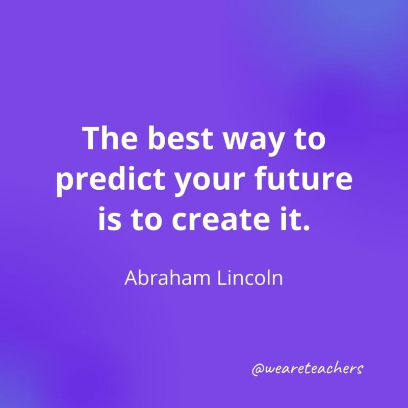 The best way to predict your future is to create it. —Abraham Lincoln, 