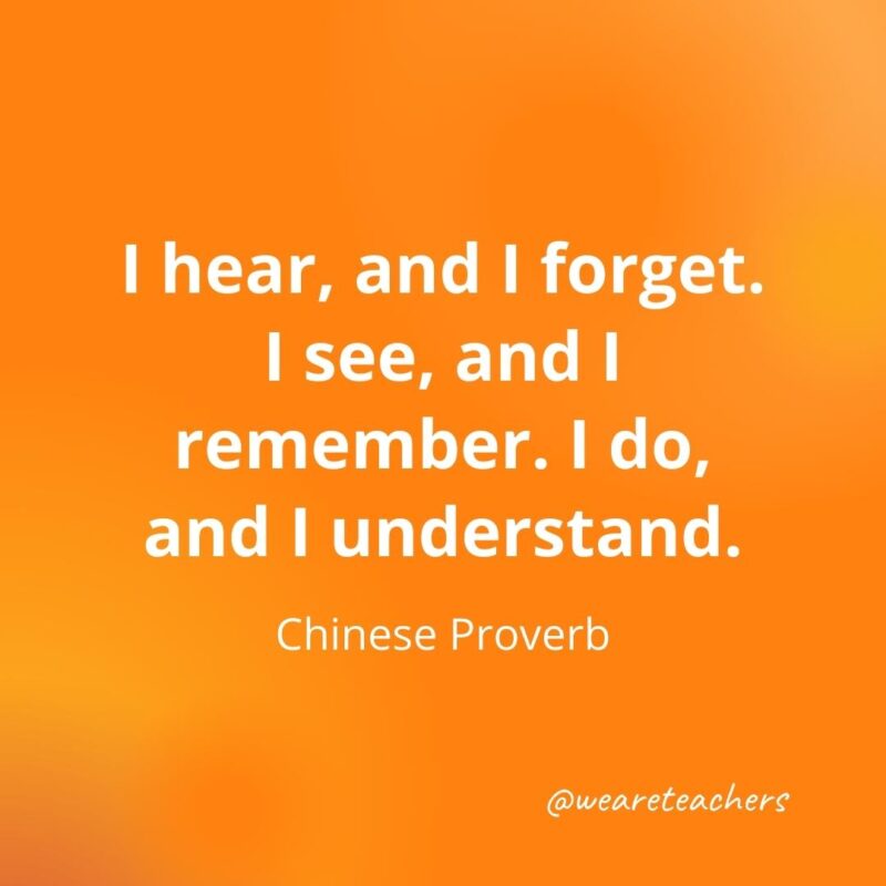 I hear, and I forget. I see, and I remember. I do, and I understand. - Chinese proverb