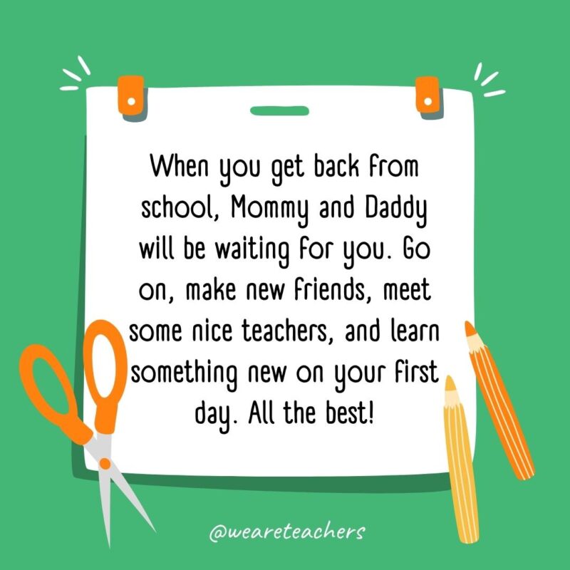When you get back from school, Mommy and Daddy will be waiting for you. Go on, make new friends, meet some nice teachers, and learn something new on your first day. All the best!