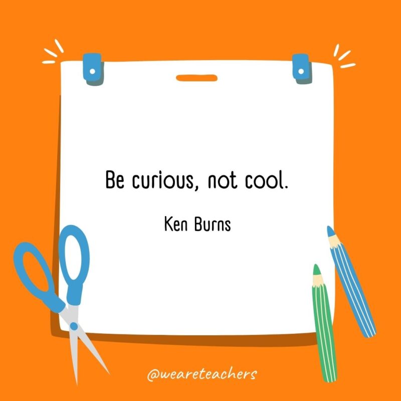 Be curious, not cool. —Ken Burns
