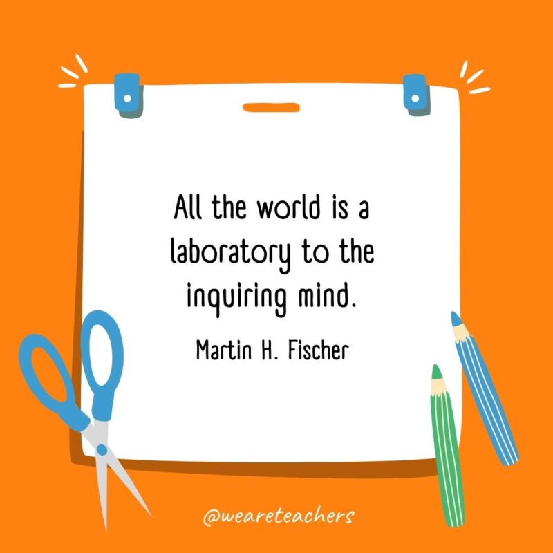 All the world is a laboratory to the inquiring mind. —Martin H. Fischer- back to school quotes