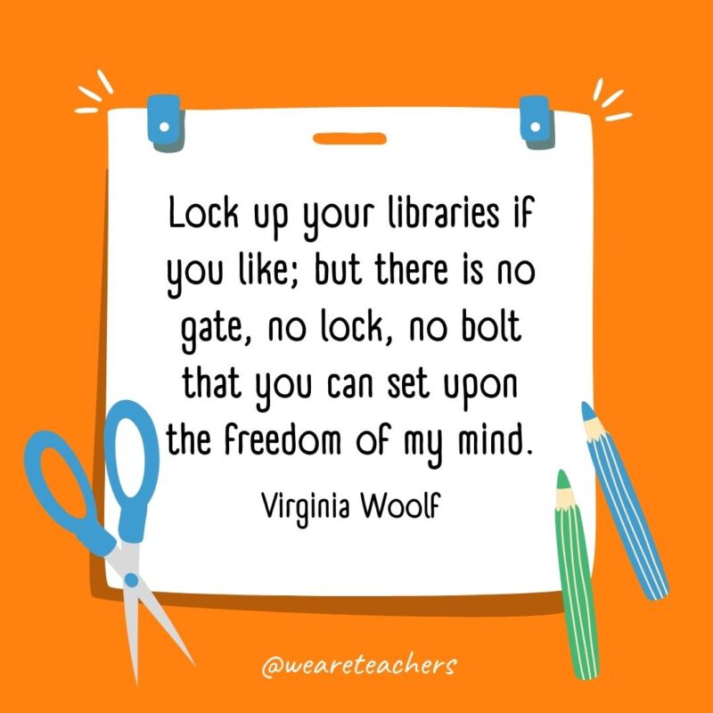 Lock up your libraries if you like; but there is no gate, no lock, no bolt that you can set upon the freedom of my mind. —Virginia Woolf