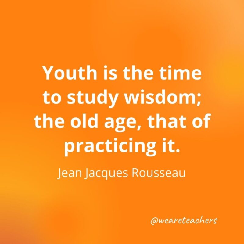 Youth is the time to study wisdom; the old age, that of practicing it. —Jean Jacques Rousseau