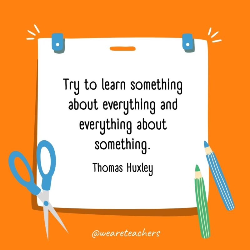 Try to learn something about everything and everything about something. —Thomas Huxley