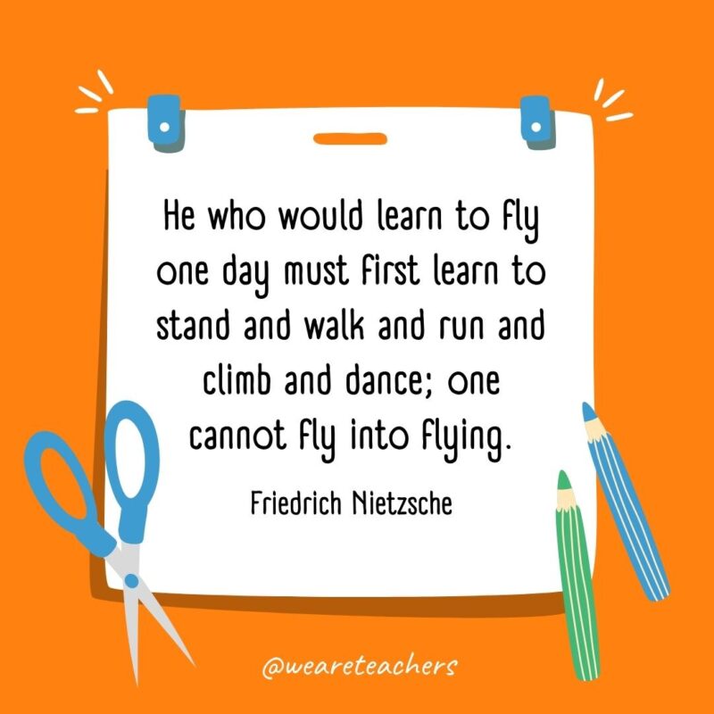 He who would learn to fly one day must first learn to stand and walk and run and climb and dance; one cannot fly into flying. —Friedrich Nietzsche- back to school quotes