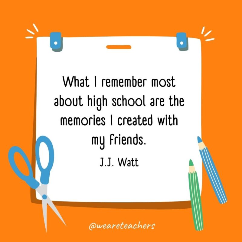 What I remember most about high school are the memories I created with my friends. —J.J. Watt