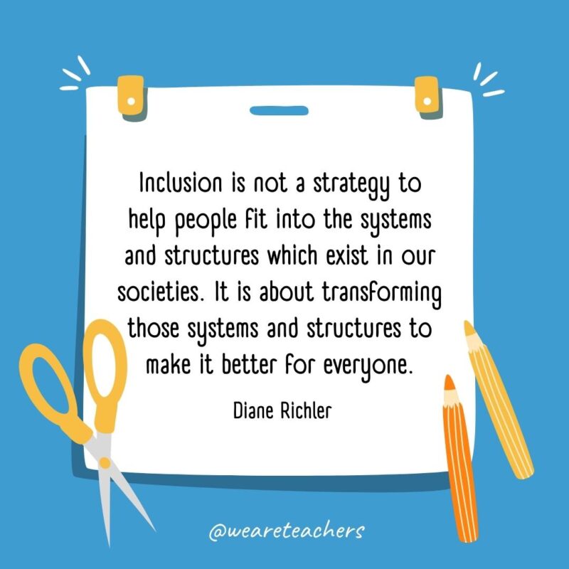 Inclusion is not a strategy to help people fit into the systems and structures which exist in our societies. It is about transforming those systems and structures to make it better for everyone. —Diane Richler