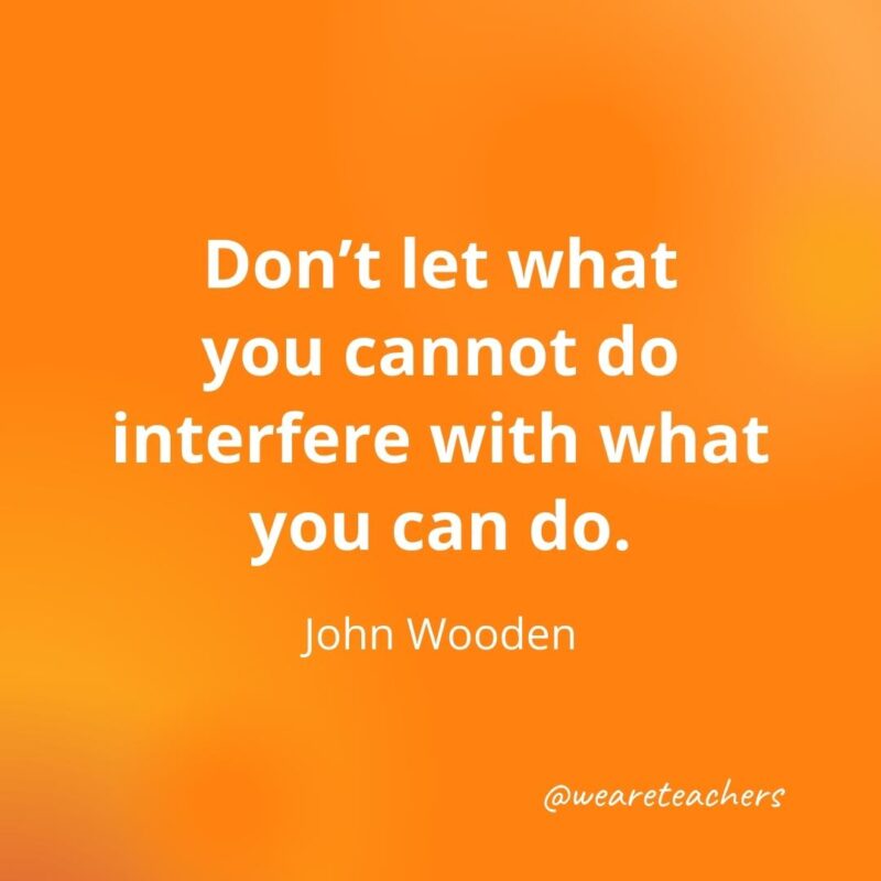 Don’t let what you cannot do interfere with what you can do. —John Wooden