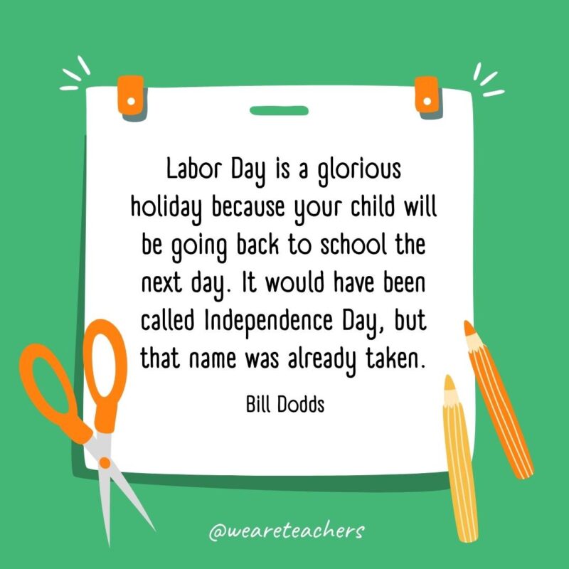 Labor Day is a glorious holiday because your child will be going back to school the next day. It would have been called Independence Day, but that name was already taken. —Bill Dodds
