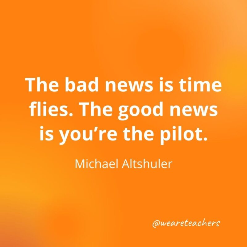 The bad news is time flies. The good news is you're the pilot. —Michael Altshuler