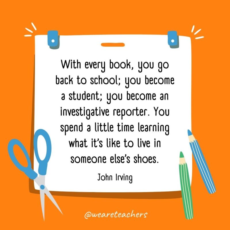 With every book, you go back to school; you become a student; you become an investigative reporter. You spend a little time learning what it's like to live in someone else's shoes. —John Irving- back to school quotes