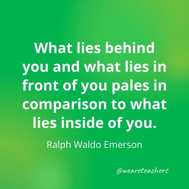What lies behind you and what lies in front of you pales in comparison to what lies inside of you. —Ralph Waldo Emerson